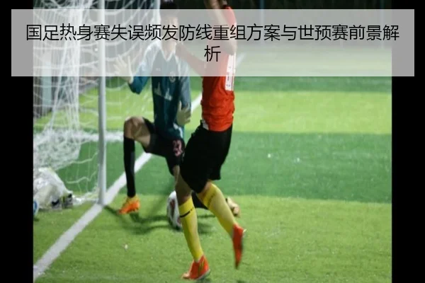 国足热身赛失误频发防线重组方案与世预赛前景解析 - kaiyun